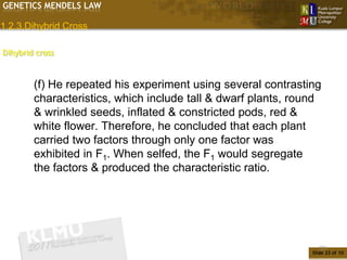 GENETICS MENDELS LAW

1.2.3.Dihybrid Cross

Dihybrid cross


        (f) He repeated his experiment using several contrasting
        characteristics, which include tall & dwarf plants, round
        & wrinkled seeds, inflated & constricted pods, red &
        white flower. Therefore, he concluded that each plant
        carried two factors through only one factor was
        exhibited in F1. When selfed, the F1 would segregate
        the factors & produced the characteristic ratio.




                                                                  23
                                                               Slide 23 of 10
 
