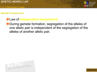 GENETICS MENDELS LAW

1.2.3.Dihybrid Cross

Mendel’s Second Law

    Law of Independent Assortment
    During gamete formation, segregation of the alleles of
     one allelic pair is independent of the segregation of the
     alleles of another allelic pair.




                                                                 25
                                                             Slide 25 of 10
 
