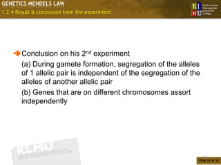 GENETICS MENDELS LAW
1.2.4 Result & conclusion from the experiment




    Conclusion on his 2nd experiment
     (a) During gamete formation, segregation of the alleles
     of 1 allelic pair is independent of the segregation of the
     alleles of another allelic pair
     (b) Genes that are on different chromosomes assort
     independently




                                                                  29
                                                              Slide 29 of 10
 