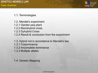 GENETICS MENDELS LAW
Topic Outlines



           1.1. Terminologies

           1.2. Mendel’s experiment
           1.2.1 Garden pea plant
           1.2.2 Monohybrid cross
           1.2.3 Dyhybrid Cross
           1.2.4 Result & conclusion from the experiment

           1.3. Hybrid not in accordance to Mendel’s law
           1.3.1 Codominance
           1.3.2 Imcomplete dominance
           1.3.3 Multiple alleles


           1.4. Genetic Mapping


                                                           Slide 3 of 10
                                  © 2010 Cosmopoint
 