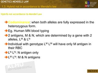 GENETICS MENDELS LAW

1.3. Hybrid not in accordance to Mendel’s law

Hybrib not accordance to Mendel Law


   Codominance: when both alleles are fully expressed in the
    heterozygous form.
   Eg. Human MN blood typing
   2 antigens, M & N, which are determined by a gene with 2
    alleles, LM & LN
   Individual with genotype LM LM will have only M antigen in
    their RBC
   LN LN: N antigen only
   LM LN: M & N antigens


                                                             31
                                                          Slide 31 of 10
 