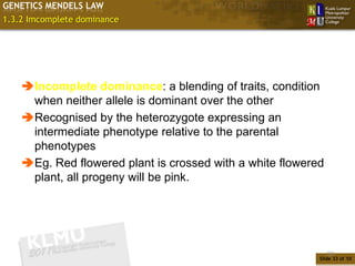 GENETICS MENDELS LAW
1.3.2 Imcomplete dominance




    Incomplete dominance: a blending of traits, condition
     when neither allele is dominant over the other
    Recognised by the heterozygote expressing an
     intermediate phenotype relative to the parental
     phenotypes
    Eg. Red flowered plant is crossed with a white flowered
     plant, all progeny will be pink.




                                                               33
                                                           Slide 33 of 10
 