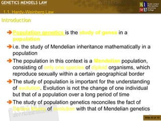 GENETICS MENDELS LAW

1.1. Hardy-Weinberg Law
Introduction

  Population genetics is the study of genes in a
   population
  i.e. the study of Mendelian inheritance mathematically in a
   population
  The population in this context is a Mendelian population,
   consisting of only one species of diploid organisms, which
   reproduce sexually within a certain geographical border
  The study of population is important for the understanding
   of evolution. Evolution is not the change of one individual
   but that of a population over a long period of time
  The study of population genetics reconciles the fact of
   Darwin theory of evolution with that of Mendelian genetics
                                                              42
                                                           Slide 42 of 10
 
