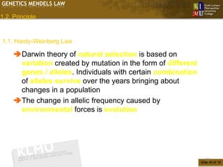 GENETICS MENDELS LAW

1.2. Principle


1.1. Hardy-Weinberg Law

     Darwin theory of natural selection is based on
      variation created by mutation in the form of different
      genes / alleles. Individuals with certain combination
      of alleles survive over the years bringing about
      changes in a population
     The change in allelic frequency caused by
      environmental forces is evolution




                                                                  45
                                                               Slide 45 of 10
 
