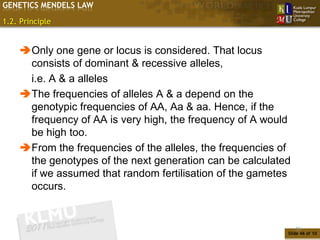GENETICS MENDELS LAW

1.2. Principle


    Only one gene or locus is considered. That locus
     consists of dominant & recessive alleles,
     i.e. A & a alleles
    The frequencies of alleles A & a depend on the
     genotypic frequencies of AA, Aa & aa. Hence, if the
     frequency of AA is very high, the frequency of A would
     be high too.
    From the frequencies of the alleles, the frequencies of
     the genotypes of the next generation can be calculated
     if we assumed that random fertilisation of the gametes
     occurs.


                                                               46
                                                           Slide 46 of 10
 