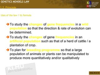 GENETICS MENDELS LAW

1.2. Principle

Uses of the law / its formula


     To study the changes of gene frequencies in a wild
      population so that the direction & rate of evolution can
      be determined.
     To study the changes of gene frequencies in an
      artificial population such as that of a herd of cattle / a
      plantation of crop.
     To plan for breeding programme so that a large
      population of animals or plants can be manipulated to
      produce more quantitatively and/or qualitatively


                                                                   49
                                                               Slide 49 of 10
 