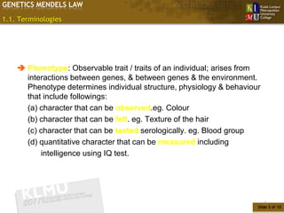 GENETICS MENDELS LAW

1.1. Terminologies




     Phenotype: Observable trait / traits of an individual; arises from
      interactions between genes, & between genes & the environment.
      Phenotype determines individual structure, physiology & behaviour
      that include followings:
      (a) character that can be observed.eg. Colour
      (b) character that can be felt. eg. Texture of the hair
      (c) character that can be tested serologically. eg. Blood group
      (d) quantitative character that can be measured including
          intelligence using IQ test.




                                                                           5
                                                                       Slide 5 of 10
 