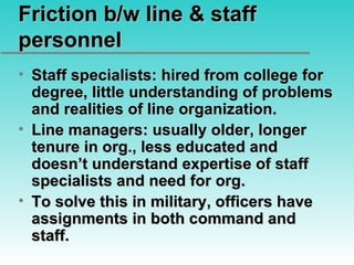 Friction b/w line & staff personnel Staff specialists: hired from college for degree, little understanding of problems and realities of line organization. Line managers: usually older, longer tenure in org., less educated and doesn’t understand expertise of staff specialists and need for org. To solve this in military, officers have assignments in both command and staff. 
