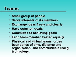 Teams  Small group of people Serve interests of its members Exchange ideas freely and clearly Have common goals Committed to achieving goals Each team member treated equally Physical and virtual teams: cross boundaries of time, distance and organization, and communicate using technology. 