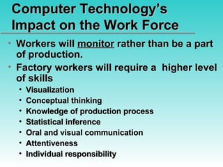 Computer Technology’s Impact on the Work Force Workers will  monitor  rather than be a part of production. Factory workers will require a  higher level of skills Visualization Conceptual thinking Knowledge of production process Statistical inference Oral and visual communication Attentiveness Individual responsibility 