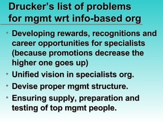 Drucker’s list of problems for mgmt wrt info-based org Developing rewards, recognitions and career opportunities for specialists (because promotions decrease the higher one goes up) Unified vision in specialists org. Devise proper mgmt structure. Ensuring supply, preparation and testing of top mgmt people. 