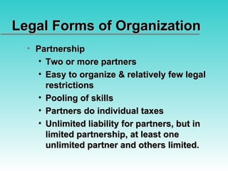 Legal Forms of Organization Partnership Two or more partners Easy to organize & relatively few legal restrictions Pooling of skills Partners do individual taxes Unlimited liability for partners, but in limited partnership, at least one unlimited partner and others limited. 