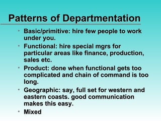 Patterns of Departmentation Basic/primitive: hire few people to work under you. Functional: hire special mgrs for particular areas like finance, production, sales etc. Product: done when functional gets too complicated and chain of command is too long. Geographic: say, full set for western and eastern coasts. good communication makes this easy. Mixed 
