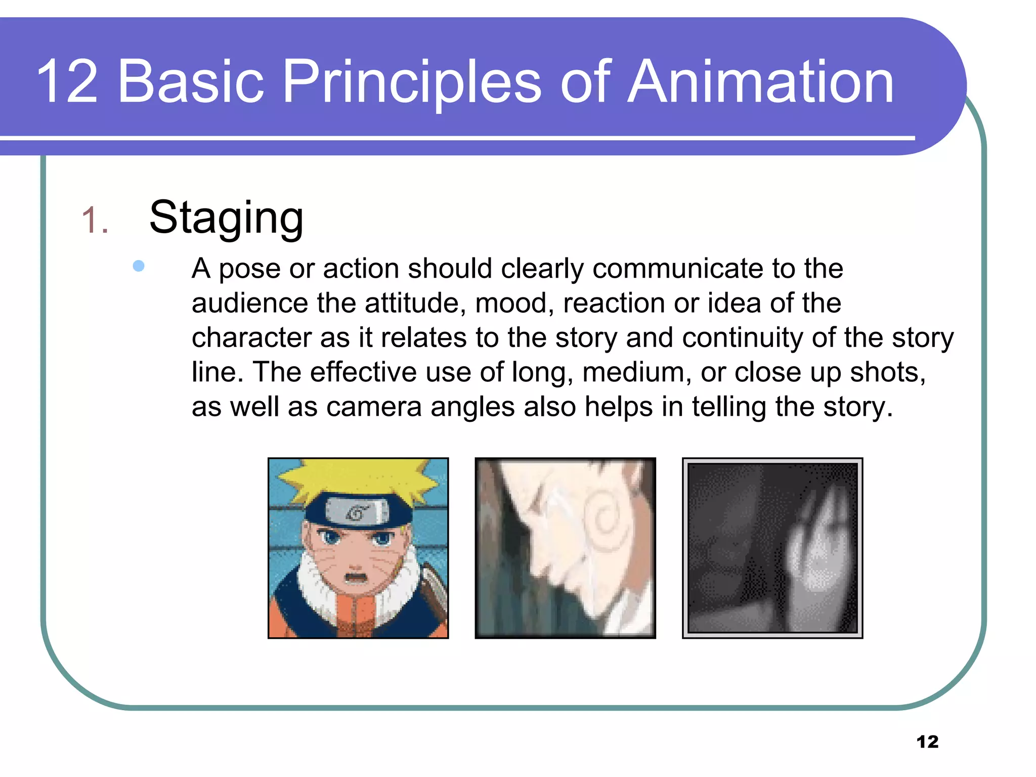 12 Basic Principles of Animation Staging A pose or action should clearly communicate to the audience the attitude, mood, reaction or idea of the character as it relates to the story and continuity of the story line. The effective use of long, medium, or close up shots, as well as camera angles also helps in telling the story.  