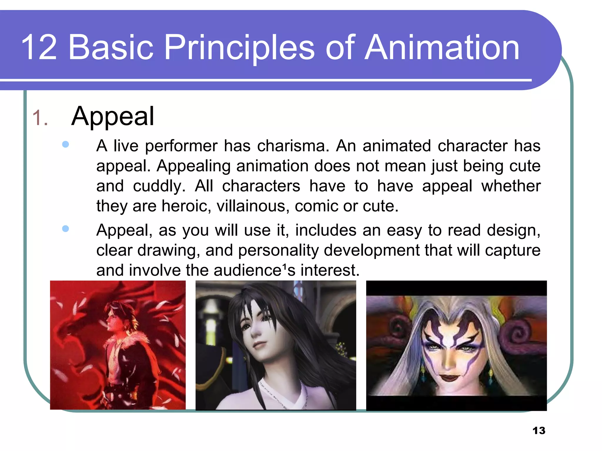 12 Basic Principles of Animation Appeal A live performer has charisma. An animated character has appeal. Appealing animation does not mean just being cute and cuddly. All characters have to have appeal whether they are heroic, villainous, comic or cute.  Appeal, as you will use it, includes an easy to read design, clear drawing, and personality development that will capture and involve the audience&sup1;s interest.  