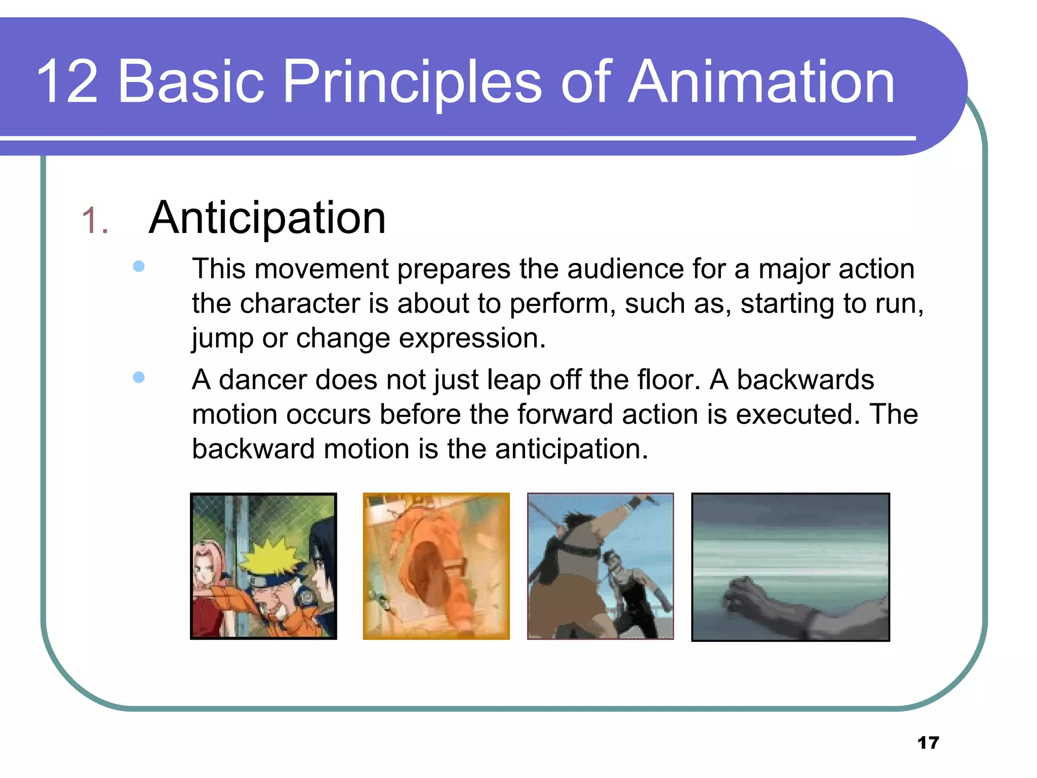 12 Basic Principles of Animation Anticipation This movement prepares the audience for a major action the character is about to perform, such as, starting to run, jump or change expression.  A dancer does not just leap off the floor. A backwards motion occurs before the forward action is executed. The backward motion is the anticipation.  
