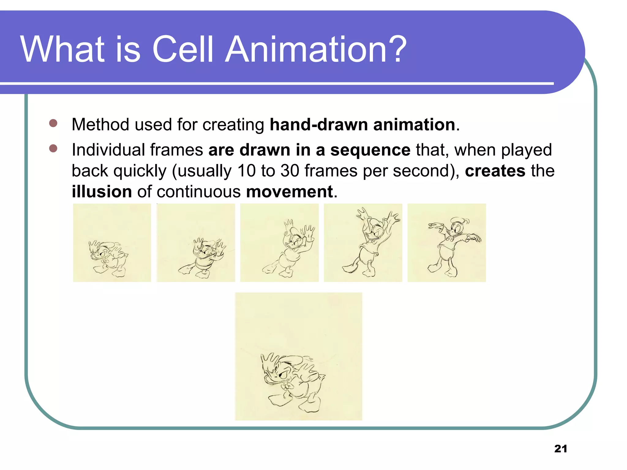 What is Cell Animation? Method used for creating  hand-drawn animation .  Individual frames  are drawn in a sequence  that, when played back quickly (usually 10 to 30 frames per second),  creates  the  illusion  of continuous  movement .  