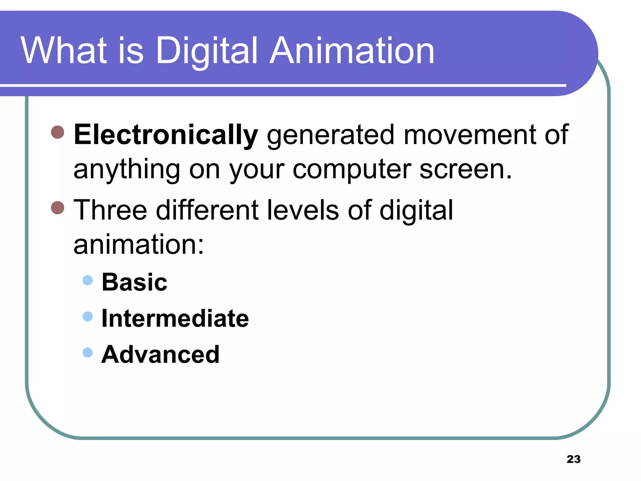 What is Digital Animation Electronically  generated movement of anything on your computer screen.  Three different levels of digital animation:  Basic   Intermediate  Advanced 