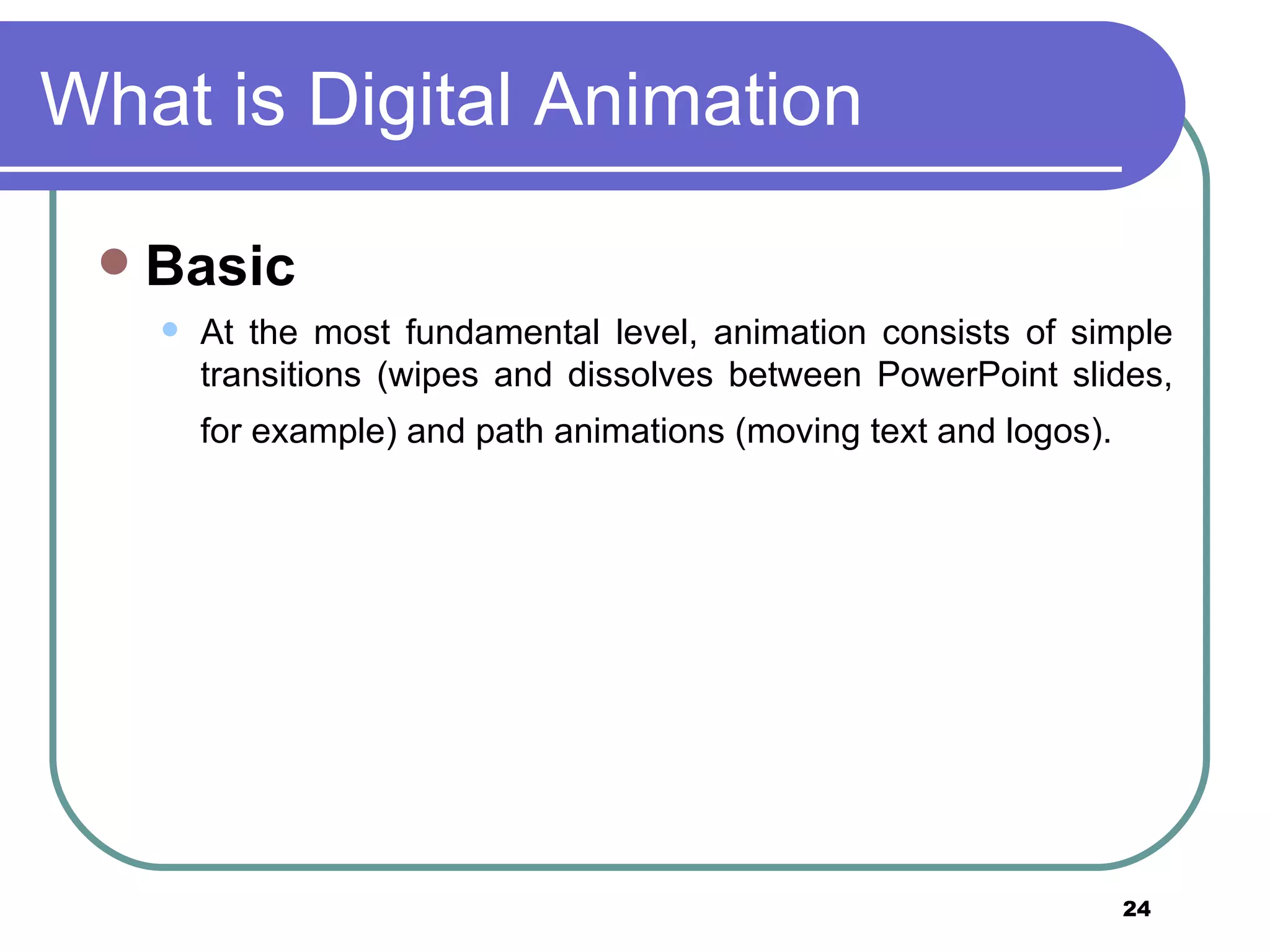 What is Digital Animation Basic   At the most fundamental level, animation consists of simple transitions (wipes and dissolves between PowerPoint slides, for example) and path animations (moving text and logos).   