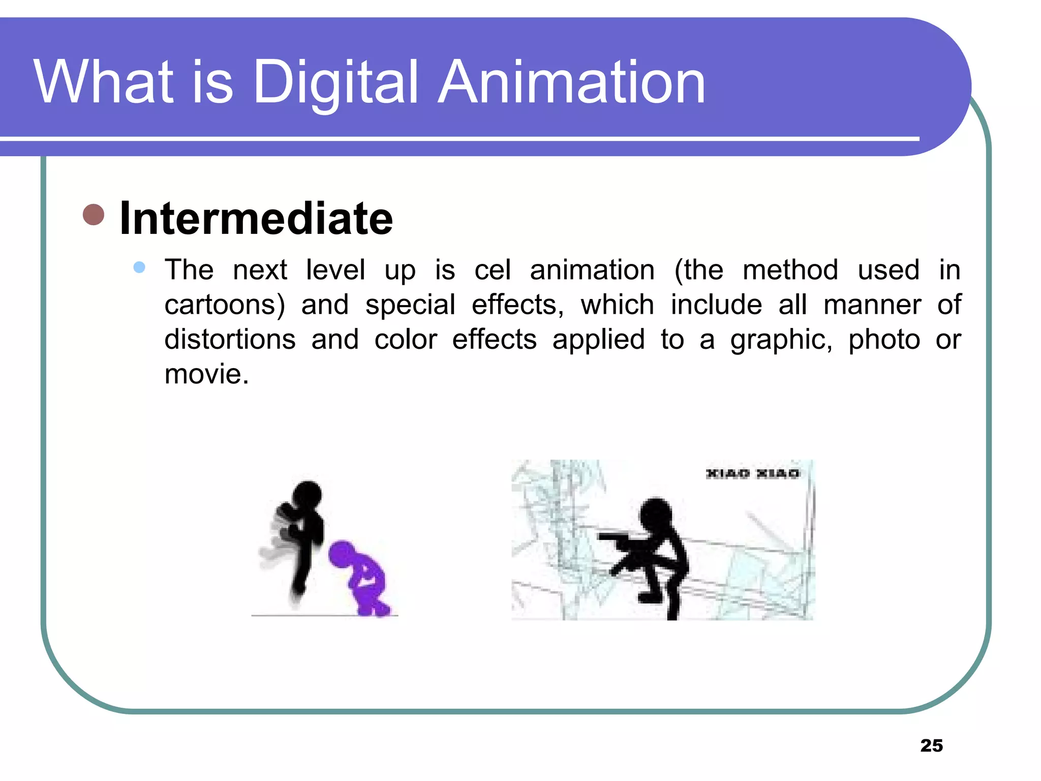 What is Digital Animation Intermediate  The next level up is cel animation (the method used in cartoons) and special effects, which include all manner of distortions and color effects applied to a graphic, photo or movie.  