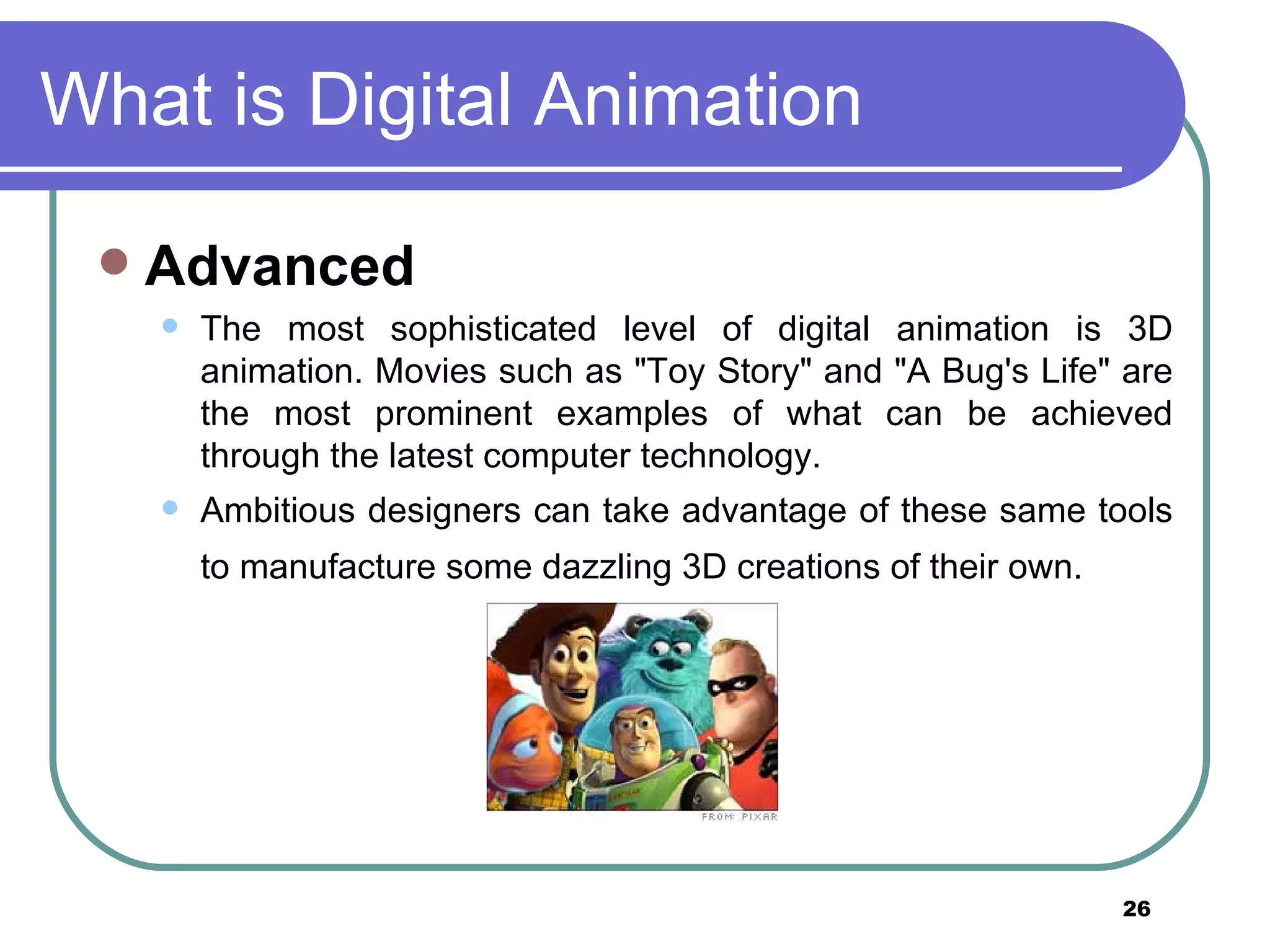 What is Digital Animation Advanced The most sophisticated level of digital animation is 3D animation. Movies such as "Toy Story" and "A Bug's Life" are the most prominent examples of what can be achieved through the latest computer technology.  Ambitious designers can take advantage of these same tools to manufacture some dazzling 3D creations of their own.   