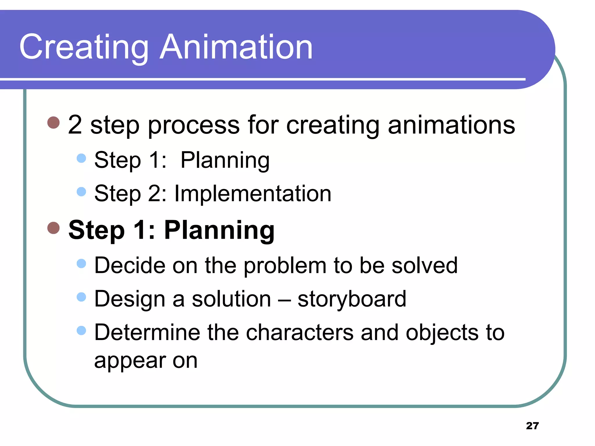 Creating Animation 2 step process for creating animations Step 1:  Planning  Step 2: Implementation Step 1: Planning   Decide on the problem to be solved Design a solution &ndash; storyboard Determine the characters and objects to appear on 