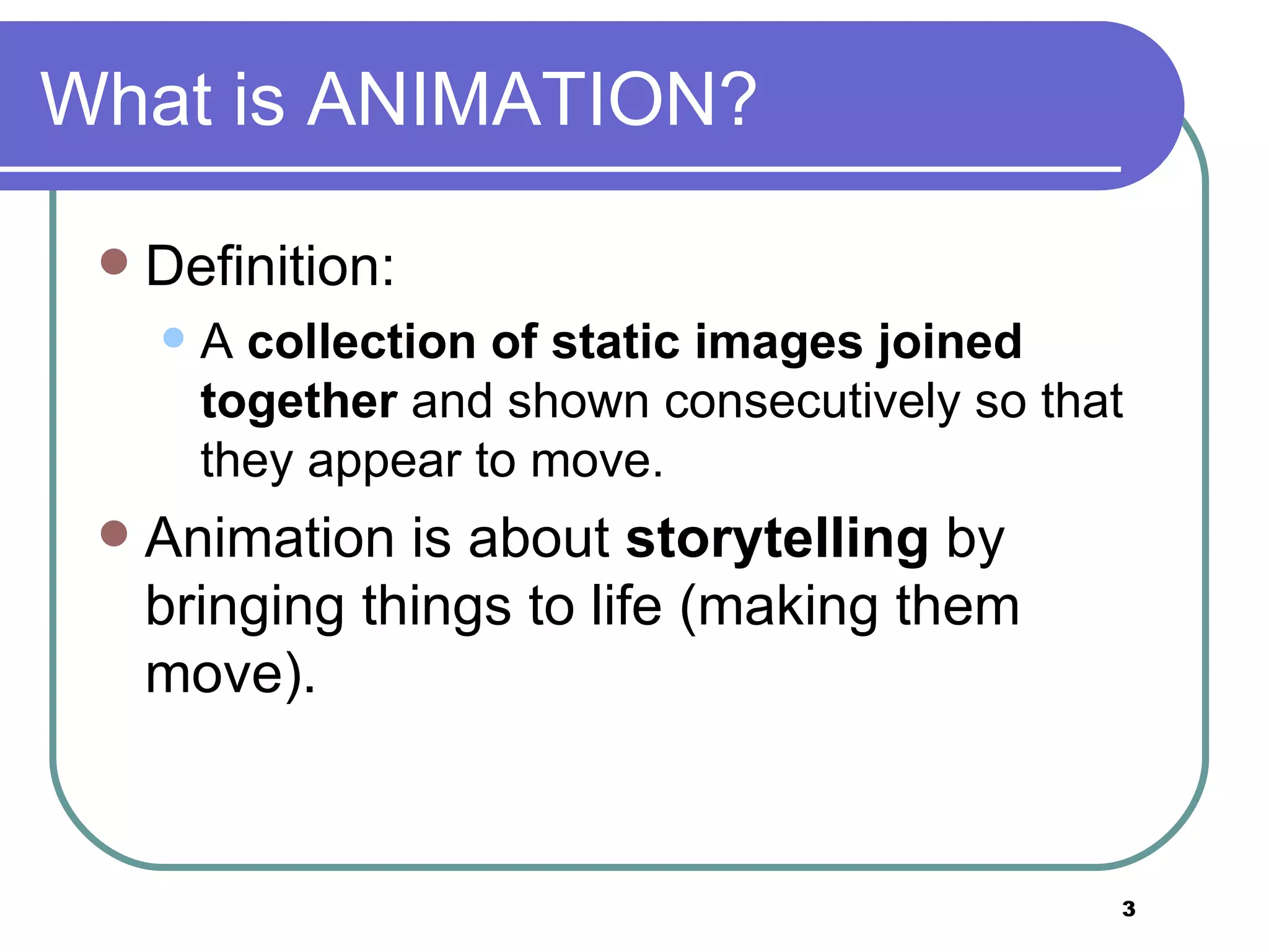 What is ANIMATION? Definition: A  collection of static images joined together  and shown consecutively so that they appear to move. Animation is about  storytelling  by bringing things to life (making them move).  