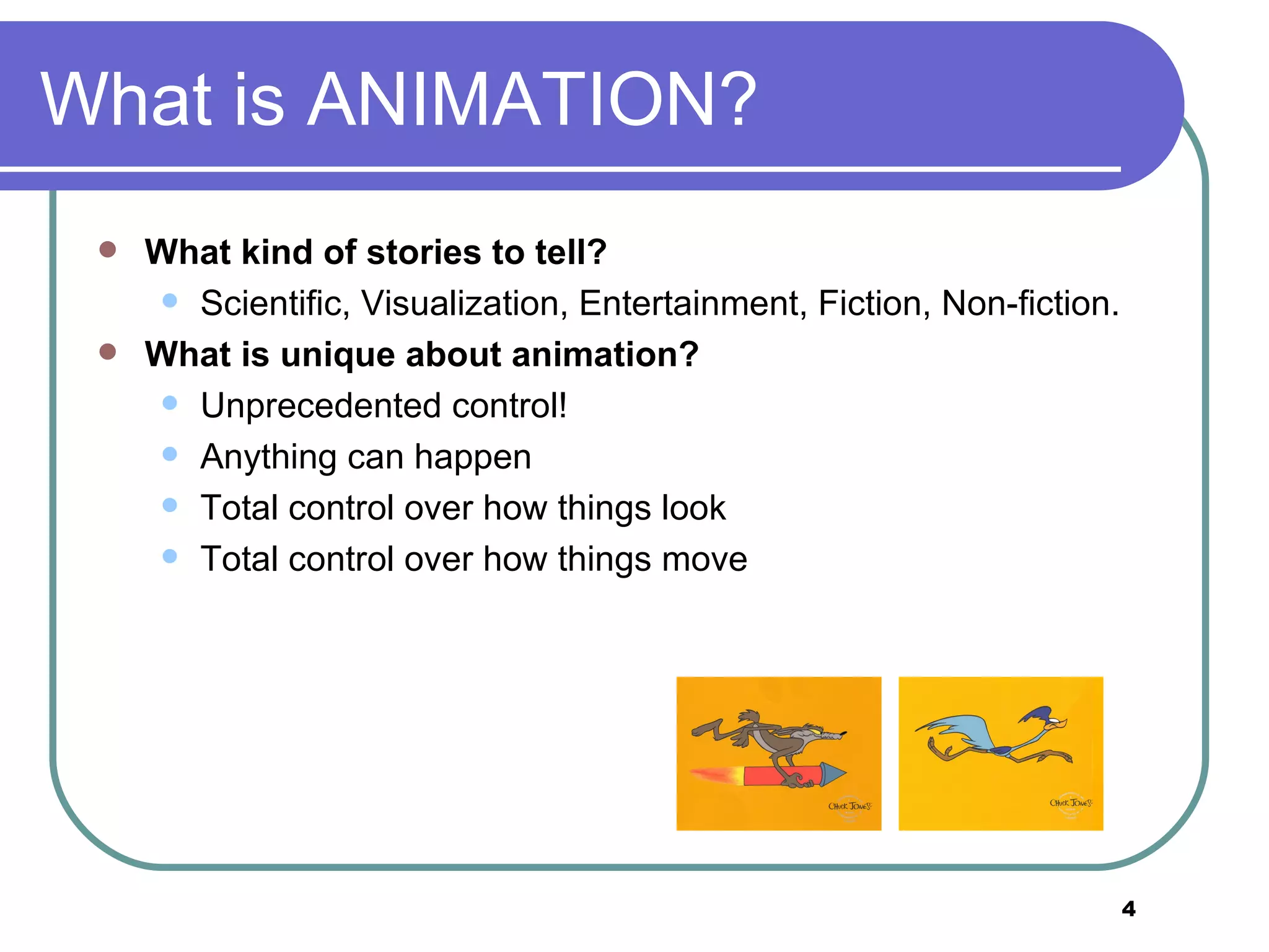 What is ANIMATION? What kind of stories to tell? Scientific, Visualization, Entertainment, Fiction, Non-fiction. What is unique about animation? Unprecedented control!  Anything can happen  Total control over how things look  Total control over how things move 