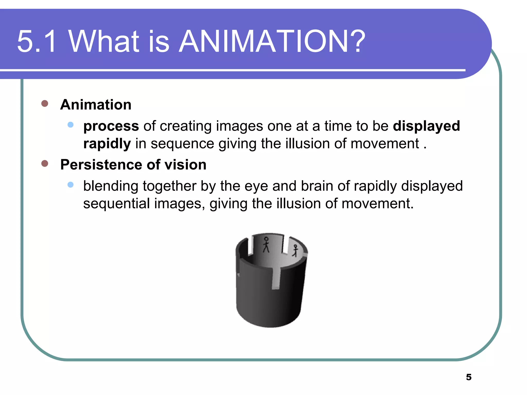5.1 What is ANIMATION? Animation process  of creating images one at a time to be  displayed   rapidly  in sequence giving the illusion of movement . Persistence of vision  blending together by the eye and brain of rapidly displayed sequential images, giving the illusion of movement.  