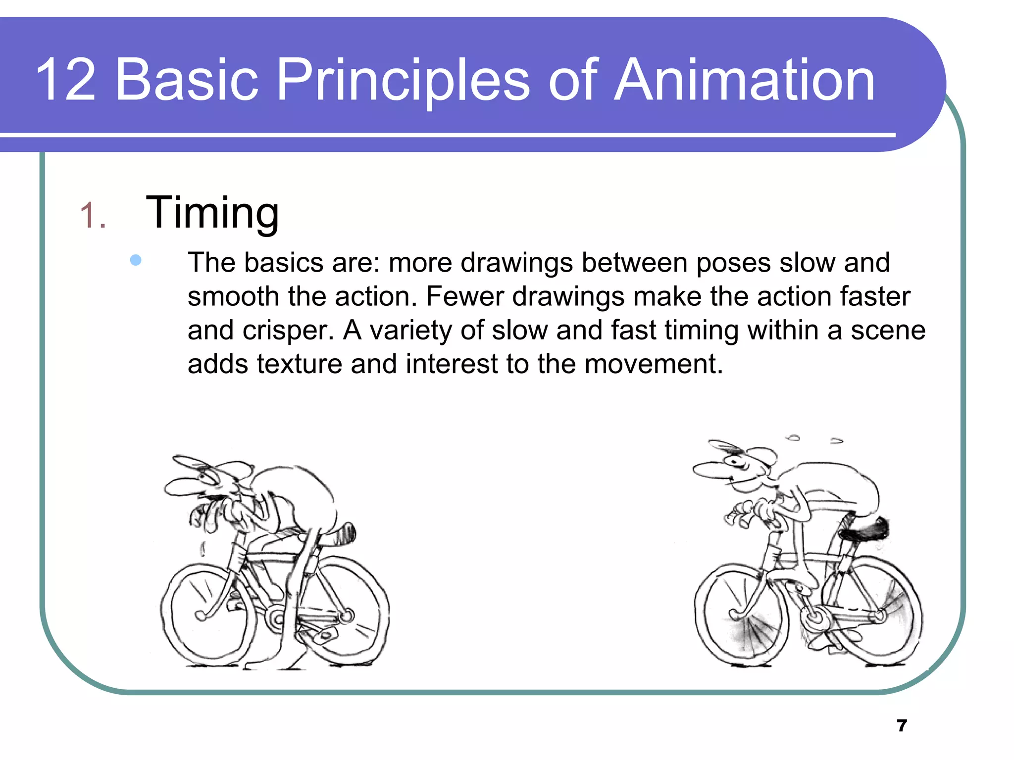 12 Basic Principles of Animation Timing The basics are: more drawings between poses slow and smooth the action. Fewer drawings make the action faster and crisper. A variety of slow and fast timing within a scene adds texture and interest to the movement.  