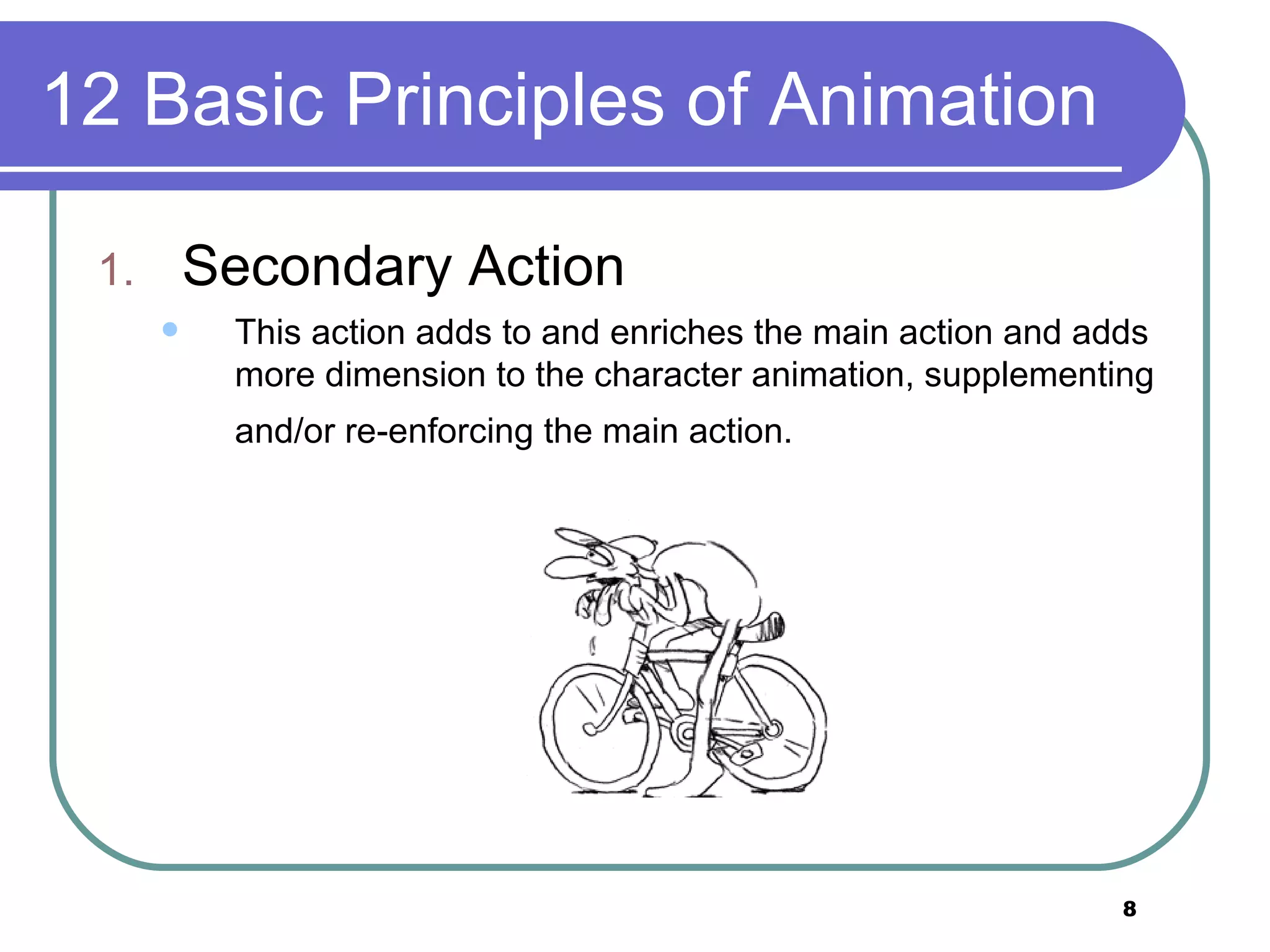 12 Basic Principles of Animation Secondary Action This action adds to and enriches the main action and adds more dimension to the character animation, supplementing and/or re-enforcing the main action.   