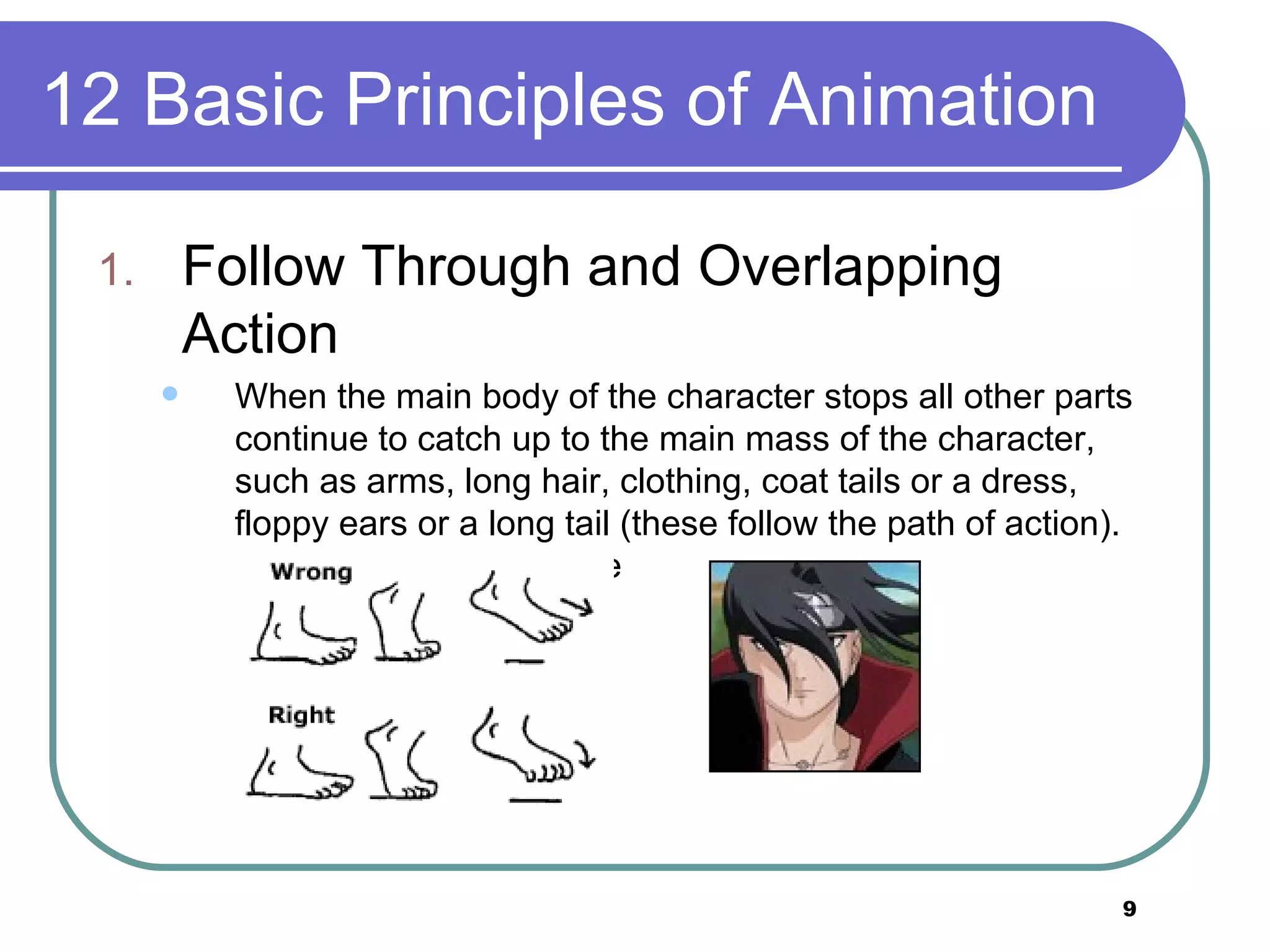 12 Basic Principles of Animation Follow Through and Overlapping Action When the main body of the character stops all other parts continue to catch up to the main mass of the character, such as arms, long hair, clothing, coat tails or a dress, floppy ears or a long tail (these follow the path of action). Nothing stops all at once  