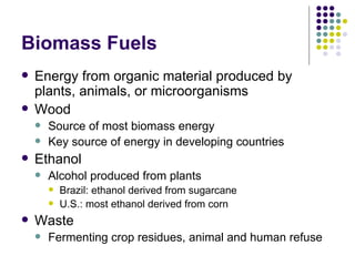 Biomass Fuels Energy from organic material produced by plants, animals, or microorganisms  Wood Source of most biomass energy Key source of energy in developing countries Ethanol Alcohol produced from plants Brazil: ethanol derived from sugarcane U.S.: most ethanol derived from corn Waste Fermenting crop residues, animal and human refuse 