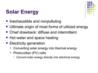 Solar Energy Inexhaustible and nonpolluting Ultimate origin of most forms of utilized energy Chief drawback: diffuse and intermittent Hot water and space heating Electricity generation Converting solar energy into thermal energy Photovoltaic (PV) cells  Convert solar energy directly into electrical energy 