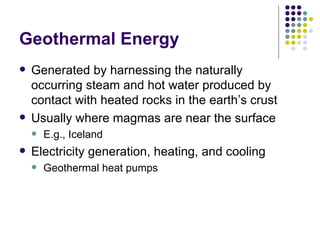 Geothermal Energy Generated by harnessing the naturally occurring steam and hot water produced by contact with heated rocks in the earth’s crust Usually where magmas are near the surface E.g., Iceland Electricity generation, heating, and cooling Geothermal heat pumps 
