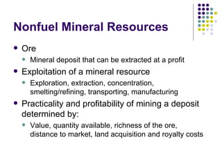 Nonfuel Mineral Resources Ore Mineral deposit that can be extracted at a profit Exploitation of a mineral resource Exploration, extraction, concentration, smelting/refining, transporting, manufacturing Practicality and profitability of mining a deposit determined by: Value, quantity available, richness of the ore, distance to market, land acquisition and royalty costs 