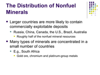 The Distribution of Nonfuel Minerals Larger countries are more likely to contain commercially exploitable deposits Russia, China, Canada, the U.S., Brazil, Australia   Roughly half of the nonfuel mineral resources Many types of minerals are concentrated in a small number of countries E.g., South Africa  Gold ore, chromium and platinum-group metals 