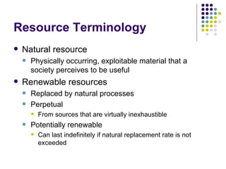 Resource Terminology Natural resource Physically occurring, exploitable material that a society perceives to be useful Renewable resources Replaced by natural processes Perpetual From sources that are virtually inexhaustible Potentially renewable Can last indefinitely if natural replacement rate is not exceeded 