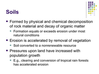 Soils Formed by physical and chemical decomposition of rock material and decay of organic matter Formation equals or exceeds erosion under most natural conditions Erosion is accelerated by removal of vegetation Soil converted to a nonrenewable resource Pressures upon land have increased with population growth E.g., clearing and conversion of tropical rain forests has accelerated erosion 