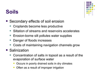 Soils Secondary effects of soil erosion Croplands become less productive Siltation of streams and reservoirs accelerates Erosion-borne silt pollutes water supplies Danger of floods increases Costs of maintaining navigation channels grow Salinization Concentration of salts in topsoil as a result of the evaporation of surface water Occurs in poorly drained soils in dry climates  Often as a result of improper irrigation 