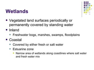 Wetlands Vegetated land surfaces periodically or permanently covered by standing water Inland Freshwater bogs, marshes, swamps, floodplains Coastal Covered by either fresh or salt water Estuarine zone Narrow area of wetlands along coastlines where salt water and fresh water mix 