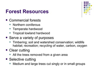 Forest Resources Commercial forests Northern coniferous Temperate hardwood Tropical lowland hardwood Serve a variety of purposes Timbering; soil and watershed conservation; wildlife habitat; recreation; recycling of water, carbon, oxygen Clear cutting All the trees removed from a given area Selective cutting Medium and large trees cut singly or in small groups 