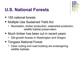 U.S. National Forests 155 national forests Multiple Use Sustained Yield Act Recreation, timber production, watershed protection,  wildlife habitat preservation Much timber has been cut in recent years Old growth forests in Washington and Oregon Tongass National Forest Clear cutting and road building are endangering wildlife habitats 