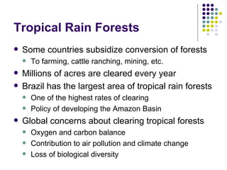 Tropical Rain Forests Some countries subsidize conversion of forests  To farming, cattle ranching, mining, etc. Millions of acres are cleared every year Brazil has the largest area of tropical rain forests  One of the highest rates of clearing Policy of developing the Amazon Basin Global concerns about clearing tropical forests Oxygen and carbon balance Contribution to air pollution and climate change Loss of biological diversity 