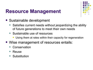 Resource Management Sustainable development Satisfies current needs without jeopardizing the ability of future generations to meet their own needs Sustainable use of resources Using them at rates within their capacity for regeneration Wise management of resources entails: Conservation Reuse Substitution 