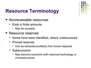 Resource Terminology Nonrenewable resources Exist in finite amounts May be reusable Resource reserves Some have been identified, others undiscovered Proved reserves Can be extracted profitably from known deposits Subeconomic May become economic with improved technology or increased prices   