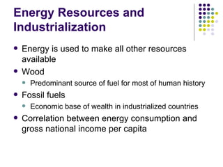 Energy Resources and Industrialization Energy is used to make all other resources available Wood Predominant source of fuel for most of human history Fossil fuels Economic base of wealth in industrialized countries Correlation between energy consumption and gross national income per capita 