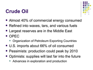Crude Oil Almost 40% of commercial energy consumed Refined into waxes, tars, and various fuels Largest reserves are in the Middle East OPEC Organization of Petroleum Exporting Countries   U.S. imports about 66% of oil consumed  Pessimists: production could peak by 2010 Optimists: supplies will last far into the future Advances in exploration and production 