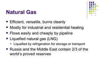 Natural Gas Efficient, versatile, burns cleanly Mostly for industrial and residential heating Flows easily and cheaply by pipeline Liquefied natural gas (LNG) Liquefied by refrigeration for storage or transport Russia and the Middle East contain 2/3 of the  world’s proved reserves 