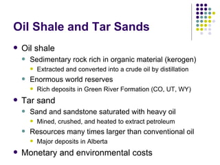 Oil Shale and Tar Sands Oil shale Sedimentary rock rich in organic material (kerogen) Extracted and converted into a crude oil by distillation Enormous world reserves Rich deposits in Green River Formation (CO, UT, WY) Tar sand Sand and sandstone saturated with heavy oil Mined, crushed, and heated to extract petroleum Resources many times larger than conventional oil Major deposits in Alberta Monetary and environmental costs 